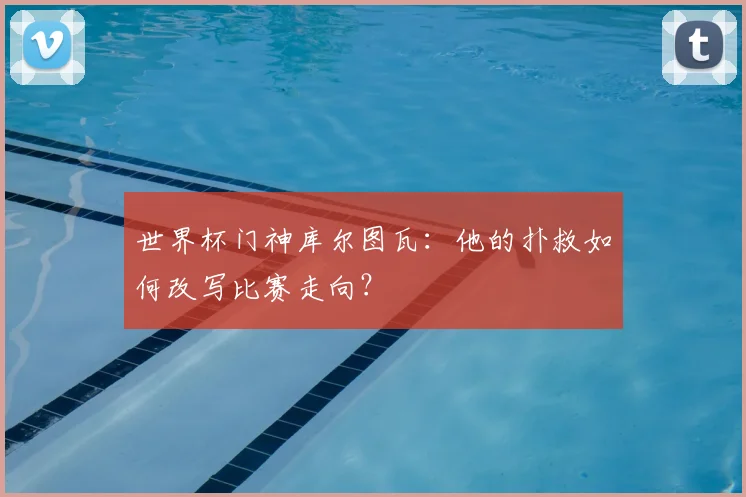 世界杯门神库尔图瓦：他的扑救如何改写比赛走向？