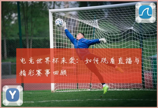 电竞世界杯来袭:如何观看直播与精彩赛事回顾