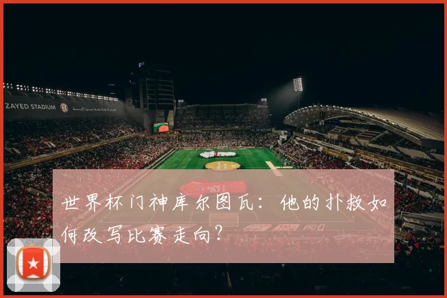 世界杯门神库尔图瓦：他的扑救如何改写比赛走向？