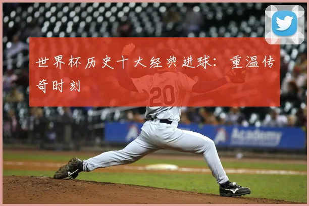 世界杯历史十大经典进球：重温传奇时刻
