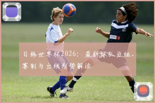日韩世界杯2026：最新球队分组、赛制与出线形势解读