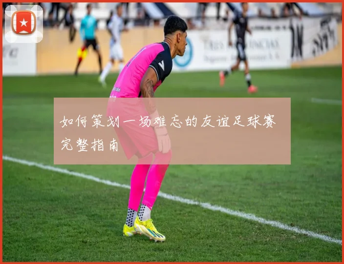 如何策划一场难忘的友谊足球赛 完整指南