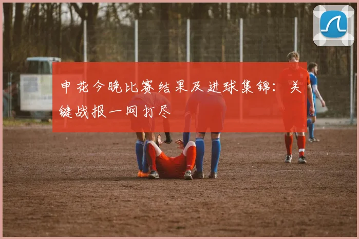 申花今晚比赛结果及进球集锦：关键战报一网打尽