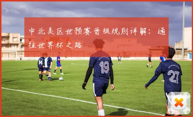 中北美区世预赛晋级规则详解：通往世界杯之路