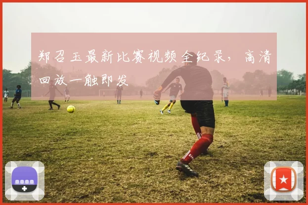 郑召玉最新比赛视频全纪录，高清回放一触即发