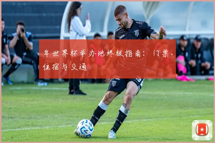 年世界杯举办地终极指南:门票、住宿与交通